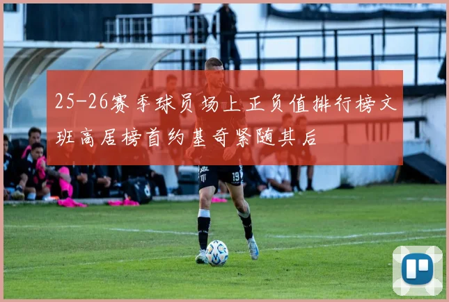 25-26赛季球员场上正负值排行榜文班高居榜首约基奇紧随其后