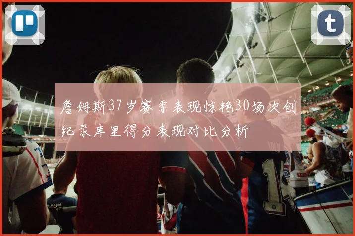 詹姆斯37岁赛季表现惊艳30场次创纪录库里得分表现对比分析