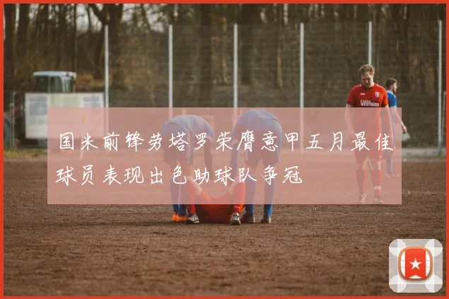 国米前锋劳塔罗荣膺意甲五月最佳球员表现出色助球队争冠