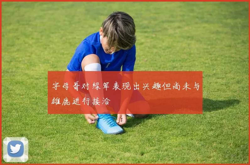 字母哥对绿军表现出兴趣但尚未与雄鹿进行接洽