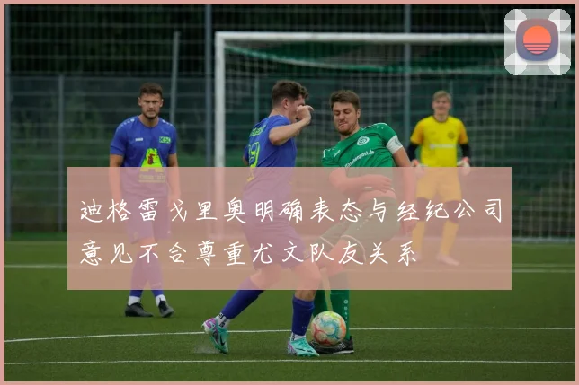 迪格雷戈里奥明确表态与经纪公司意见不合尊重尤文队友关系