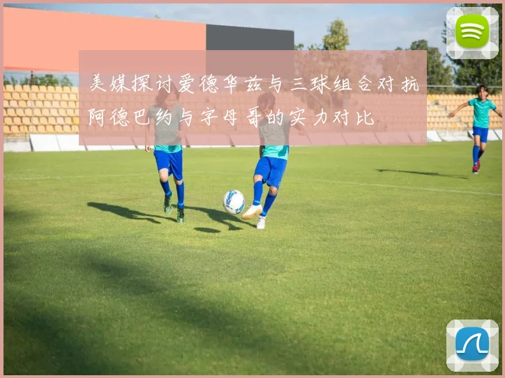 美媒探讨爱德华兹与三球组合对抗阿德巴约与字母哥的实力对比