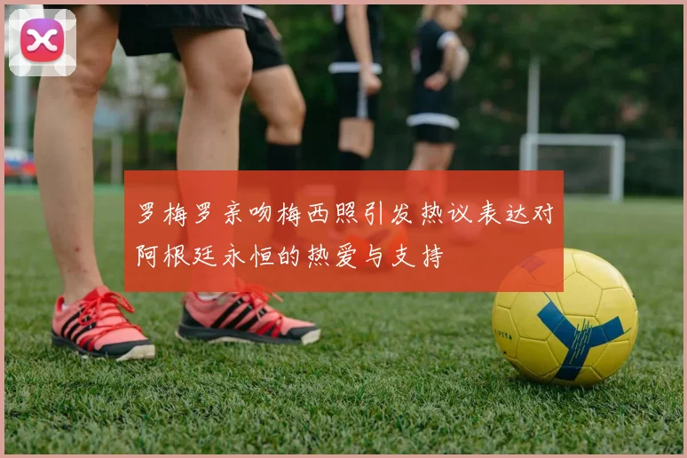 罗梅罗亲吻梅西照引发热议表达对阿根廷永恒的热爱与支持