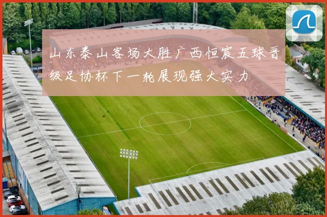 山东泰山客场大胜广西恒宸五球晋级足协杯下一轮展现强大实力