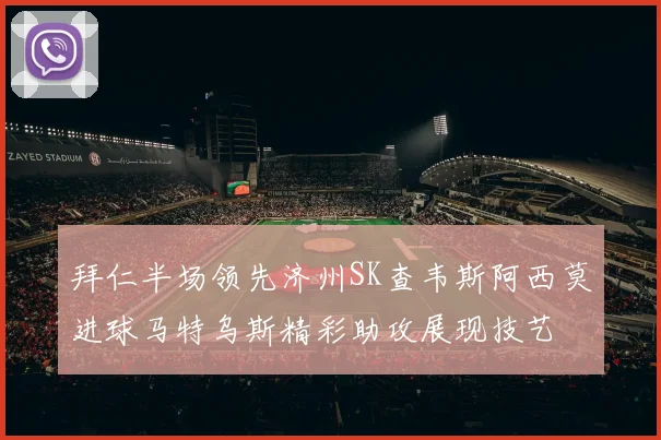 拜仁半场领先济州SK查韦斯阿西莫进球马特乌斯精彩助攻展现技艺