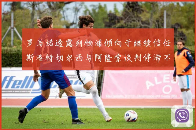 罗马诺透露利物浦倾向于继续信任斯洛特切尔西与阿隆索谈判停滞不前