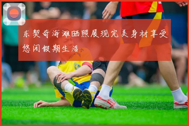 东契奇海滩晒照展现完美身材享受悠闲假期生活