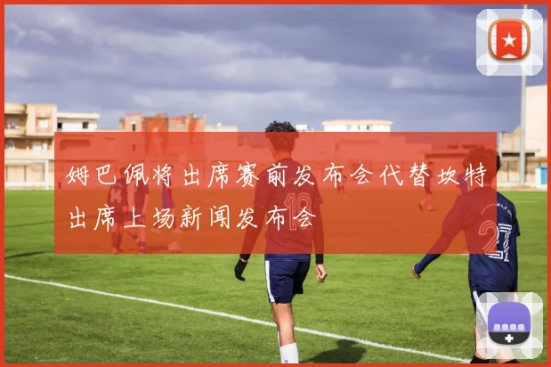 姆巴佩将出席赛前发布会代替坎特出席上场新闻发布会