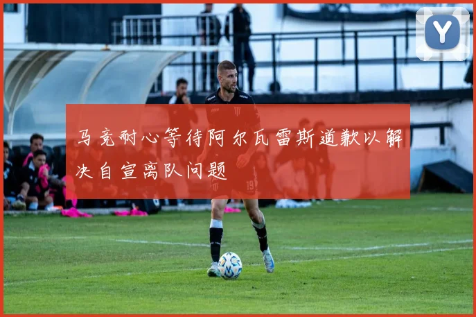 马竞耐心等待阿尔瓦雷斯道歉以解决自宣离队问题