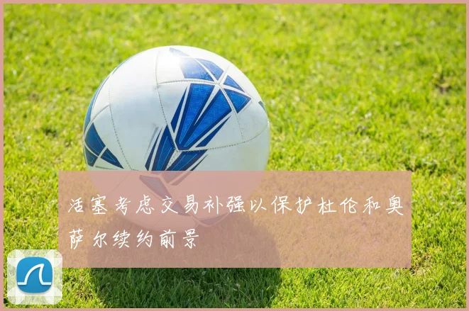 活塞考虑交易补强以保护杜伦和奥萨尔续约前景