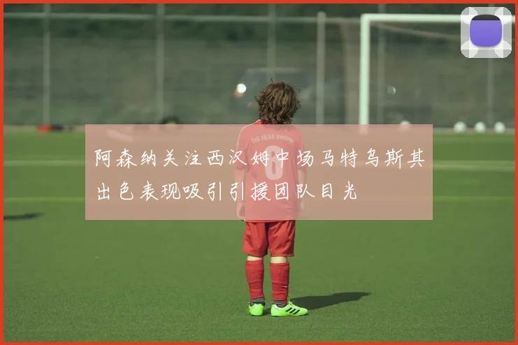 阿森纳关注西汉姆中场马特乌斯其出色表现吸引引援团队目光