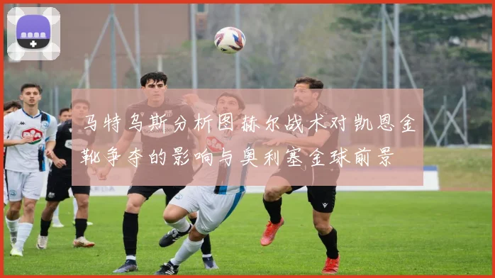 马特乌斯分析图赫尔战术对凯恩金靴争夺的影响与奥利塞金球前景