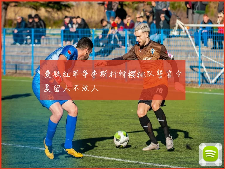 曼联红军争夺斯科特樱桃队誓言今夏留人不放人