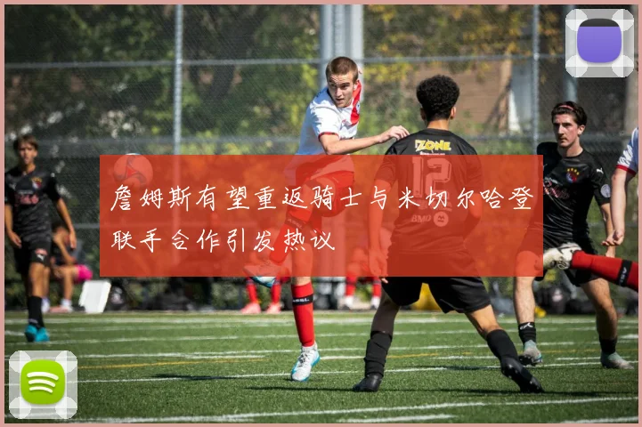 詹姆斯有望重返骑士与米切尔哈登联手合作引发热议