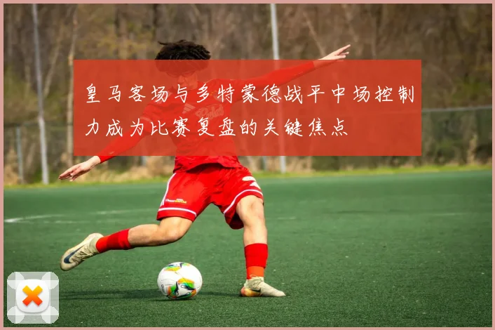皇马客场与多特蒙德战平中场控制力成为比赛复盘的关键焦点