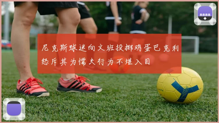 尼克斯球迷向文班投掷鸡蛋巴克利怒斥其为懦夫行为不堪入目