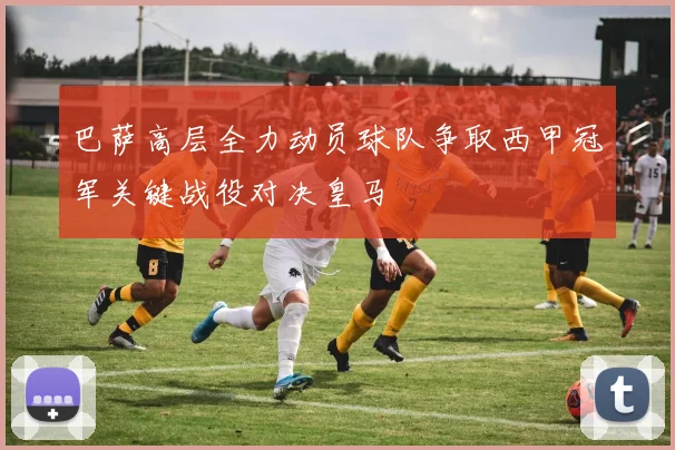 巴萨高层全力动员球队争取西甲冠军关键战役对决皇马