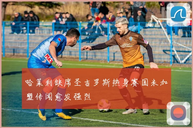 哈莱利缺席圣吉罗斯热身赛国米加盟传闻愈发强烈