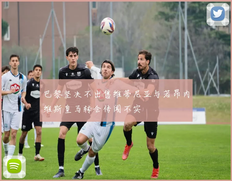 巴黎坚决不出售维蒂尼亚与若昂内维斯皇马转会传闻不实