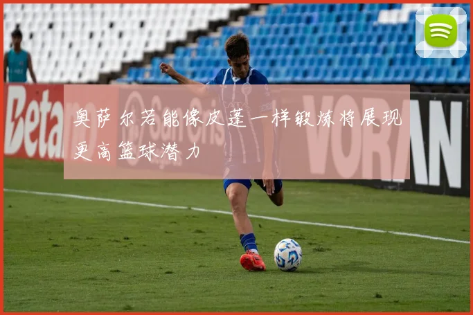 奥萨尔若能像皮蓬一样锻炼将展现更高篮球潜力