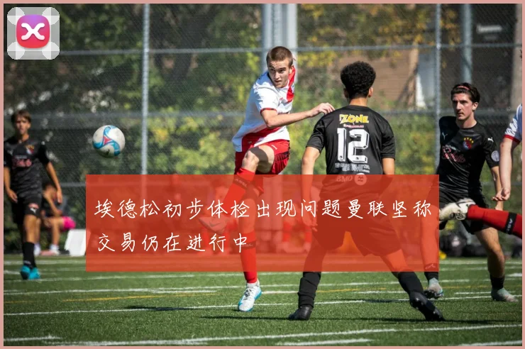 埃德松初步体检出现问题曼联坚称交易仍在进行中