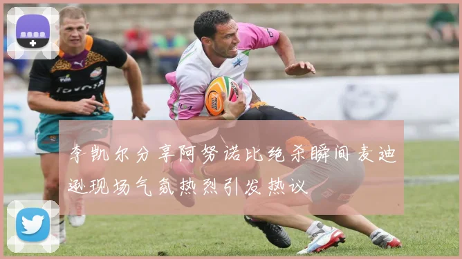 李凯尔分享阿努诺比绝杀瞬间麦迪逊现场气氛热烈引发热议